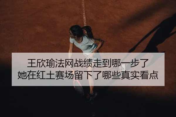 王欣瑜法网战绩走到哪一步了 她在红土赛场留下了哪些真实看点